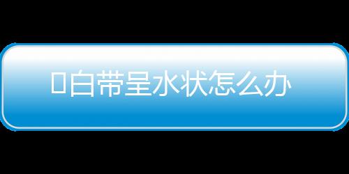 ​白带呈水状怎么办