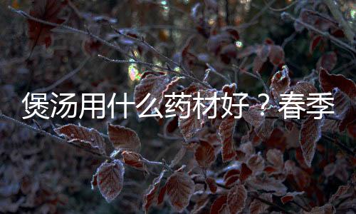 煲汤用什么药材好?春季煲汤注意事项