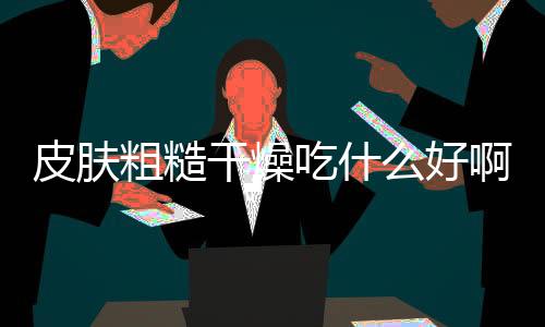 皮肤粗糙干燥吃什么好啊？
