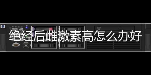 绝经后雌激素高怎么办好呢?