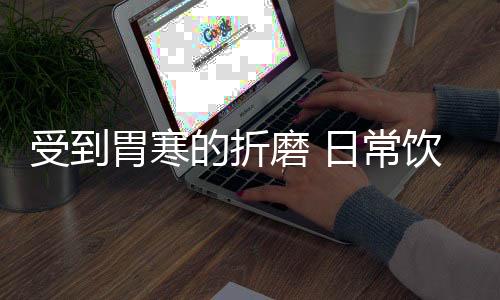 受到胃寒的折磨 日常饮食中要把握住必备的注意事项