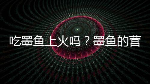 吃墨鱼上火吗?墨鱼的营养价值有哪些