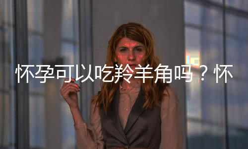 怀孕可以吃羚羊角吗？怀孕吃什么比较好