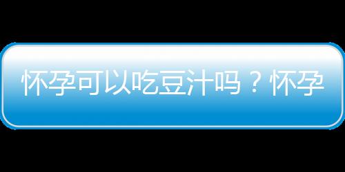 怀孕可以吃豆汁吗？怀孕吃什么比较好