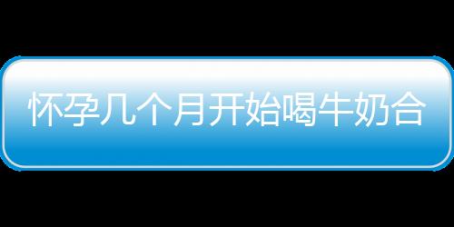 怀孕几个月开始喝牛奶合适