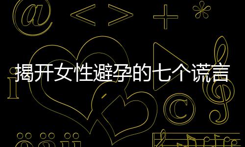 揭开女性避孕的七个谎言