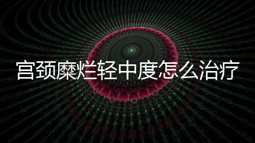 宫颈糜烂轻中度怎么治疗比较好？
