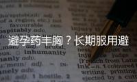避孕药丰胸？长期服用避孕药避免不孕不育