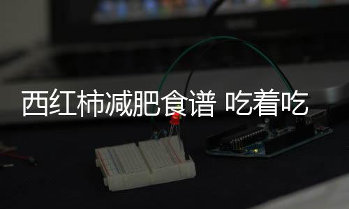 西红柿减肥食谱 吃着吃着就瘦了