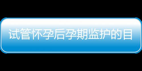 试管怀孕后孕期监护的目的与方法